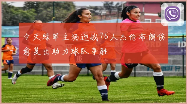 今天绿军主场迎战76人杰伦布朗伤愈复出助力球队争胜