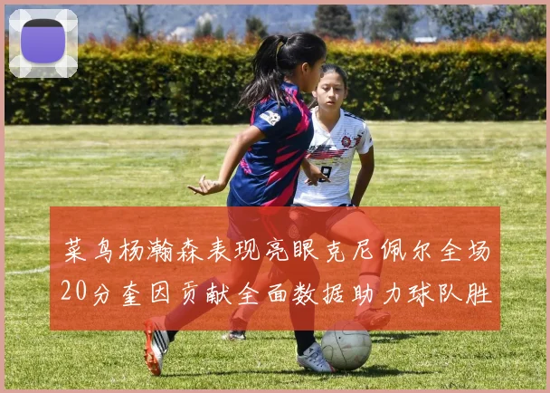 菜鸟杨瀚森表现亮眼克尼佩尔全场20分奎因贡献全面数据助力球队胜利