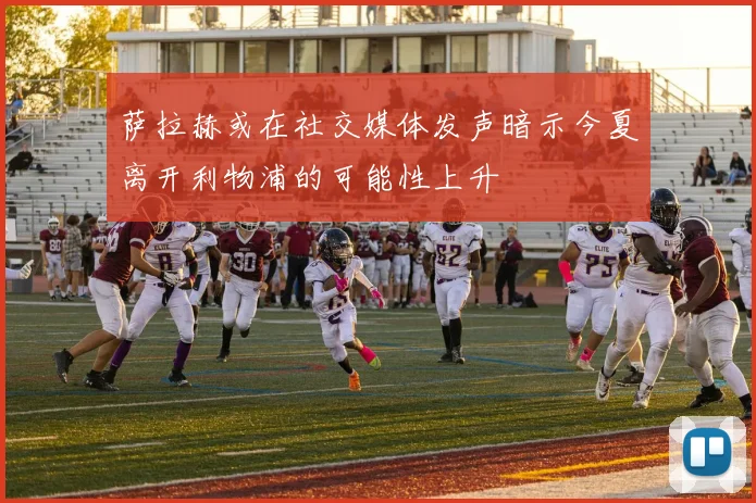 萨拉赫或在社交媒体发声暗示今夏离开利物浦的可能性上升