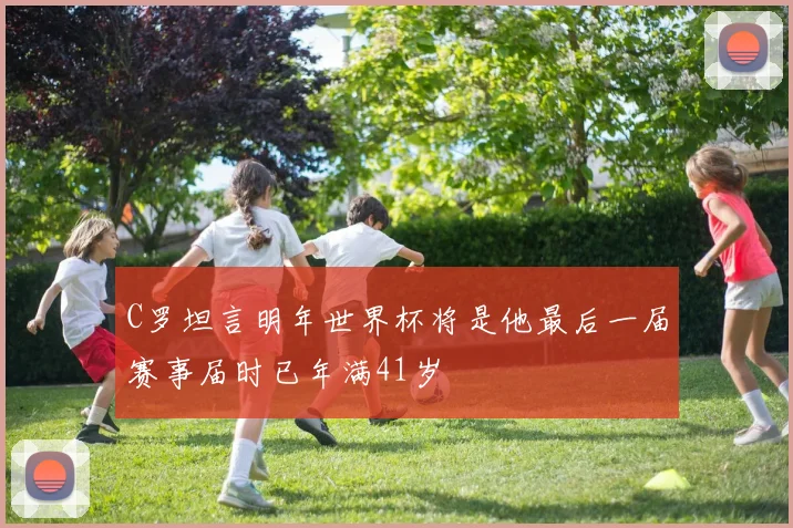 C罗坦言明年世界杯将是他最后一届赛事届时已年满41岁