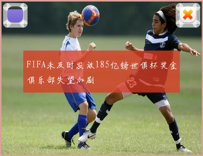 FIFA未及时发放185亿镑世俱杯奖金俱乐部失望加剧