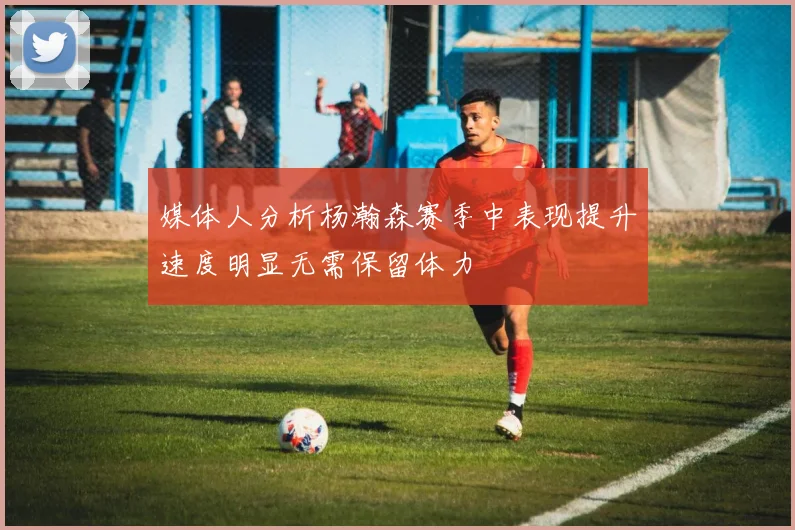 媒体人分析杨瀚森赛季中表现提升速度明显无需保留体力