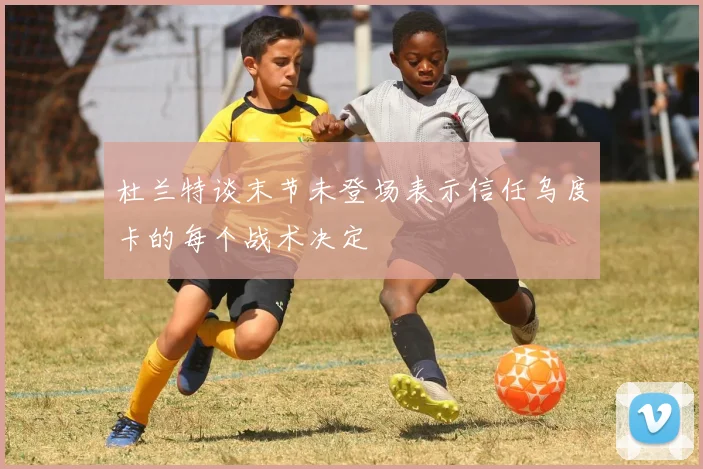 杜兰特谈末节未登场表示信任乌度卡的每个战术决定