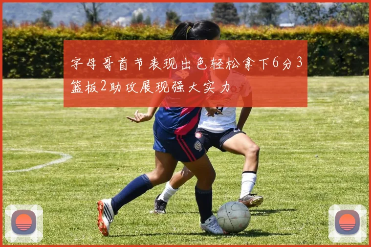 字母哥首节表现出色轻松拿下6分3篮板2助攻展现强大实力