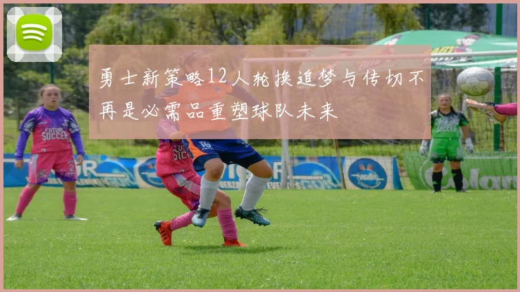 勇士新策略12人轮换追梦与传切不再是必需品重塑球队未来