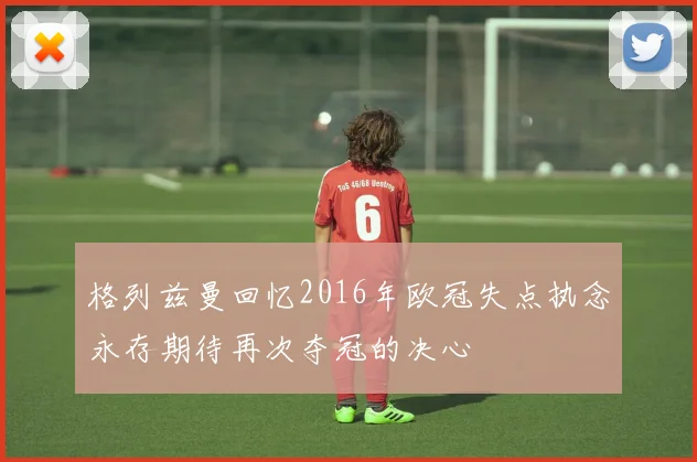 格列兹曼回忆2016年欧冠失点执念永存期待再次夺冠的决心