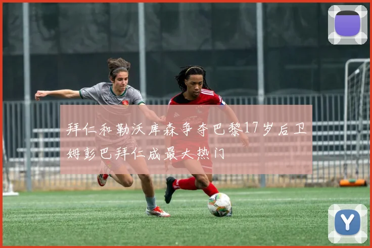 拜仁和勒沃库森争夺巴黎17岁后卫姆彭巴拜仁成最大热门