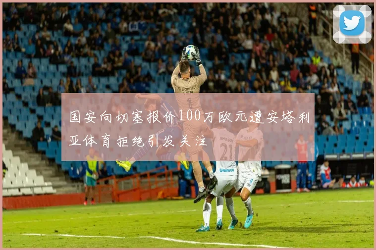 国安向切塞报价100万欧元遭安塔利亚体育拒绝引发关注