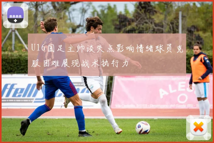 U16国足主帅谈失点影响情绪球员克服困难展现战术执行力