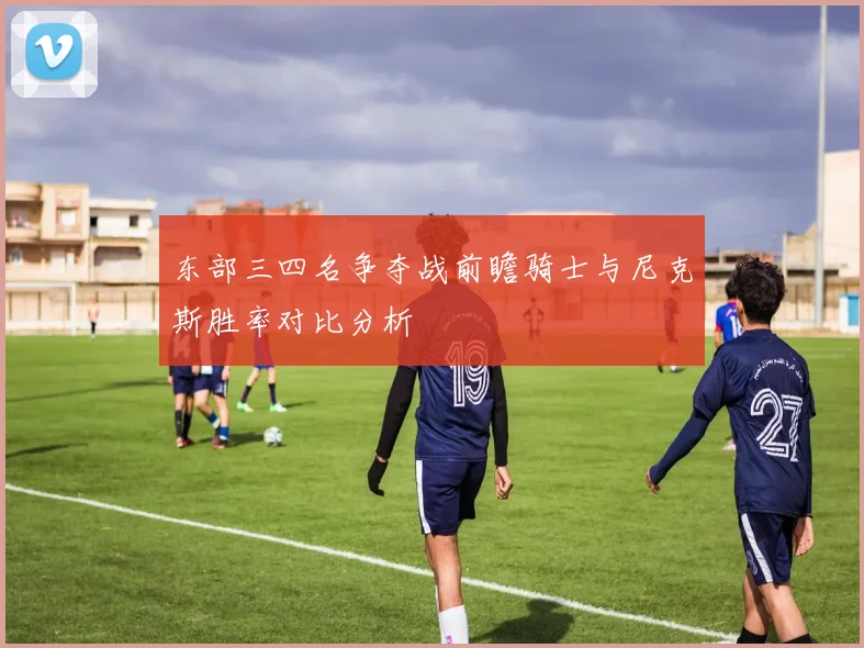 东部三四名争夺战前瞻骑士与尼克斯胜率对比分析