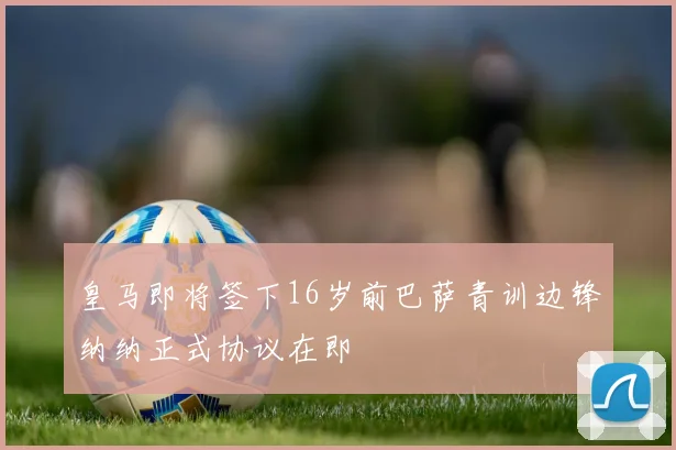 皇马即将签下16岁前巴萨青训边锋纳纳正式协议在即