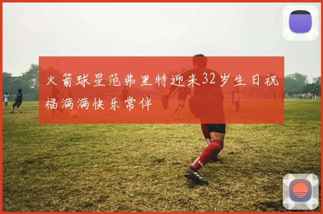 火箭球星范弗里特迎来32岁生日祝福满满快乐常伴