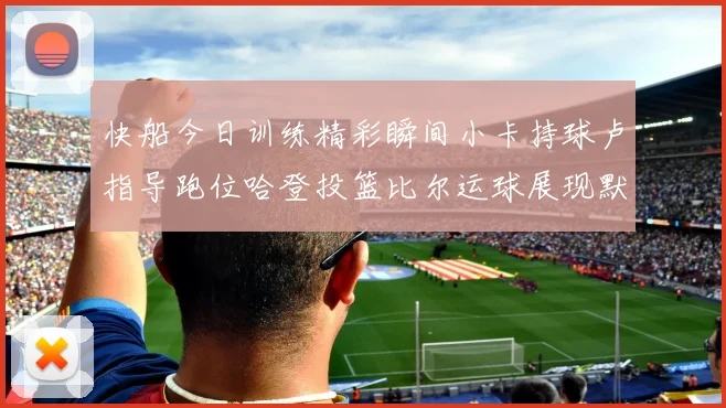 快船今日训练精彩瞬间小卡持球卢指导跑位哈登投篮比尔运球展现默契