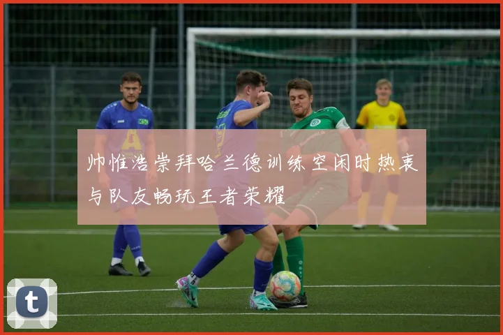 帅惟浩崇拜哈兰德训练空闲时热衷与队友畅玩王者荣耀