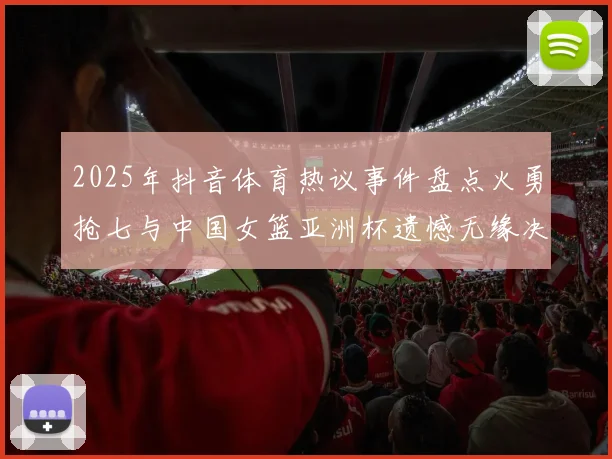 2025年抖音体育热议事件盘点火勇抢七与中国女篮亚洲杯遗憾无缘决赛