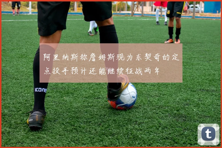 阿里纳斯称詹姆斯现为东契奇的定点投手预计还能继续征战两年