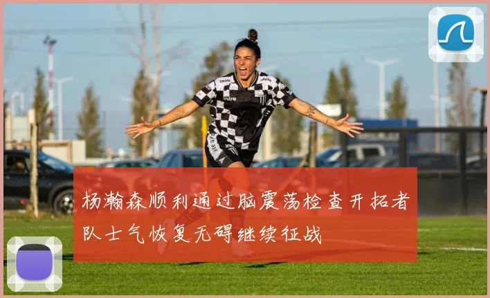 杨瀚森顺利通过脑震荡检查开拓者队士气恢复无碍继续征战