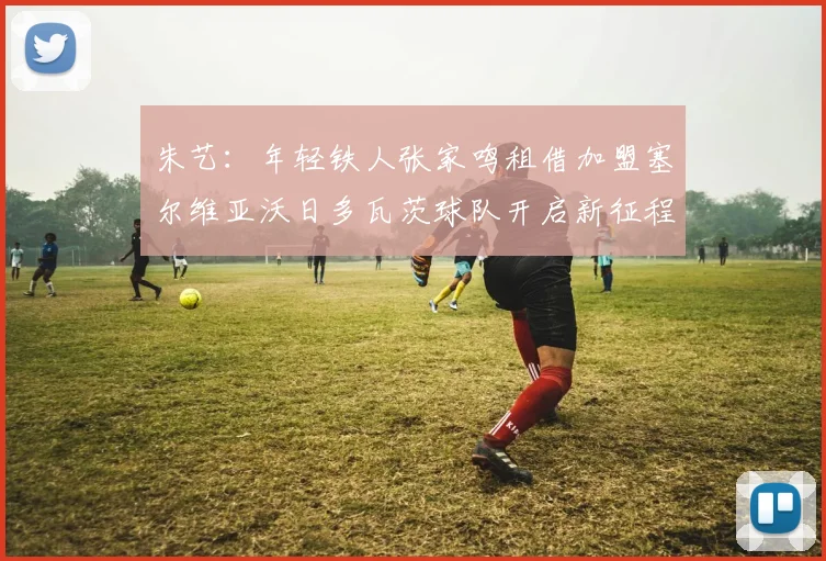 朱艺：年轻铁人张家鸣租借加盟塞尔维亚沃日多瓦茨球队开启新征程