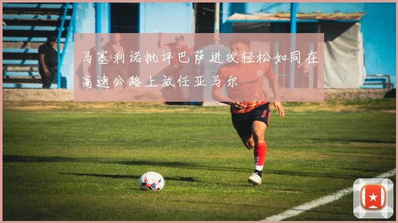 马塞利诺批评巴萨进攻轻松如同在高速公路上放任亚马尔