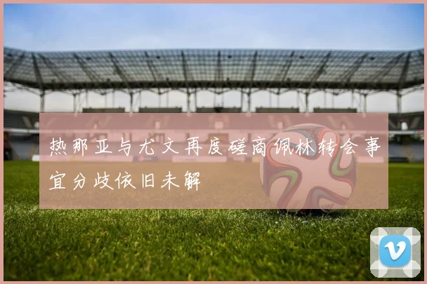热那亚与尤文再度磋商佩林转会事宜分歧依旧未解