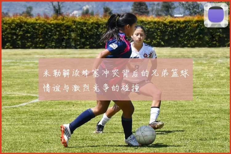 米勒解读蜂塞冲突背后的兄弟篮球情谊与激烈竞争的碰撞