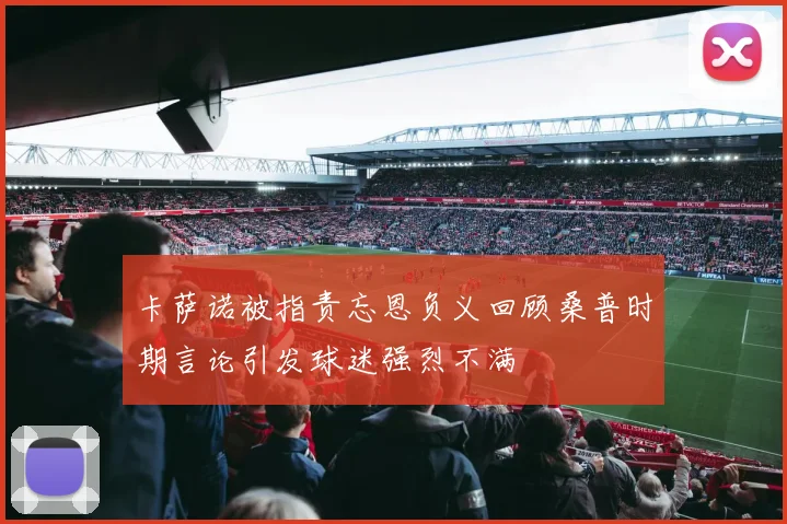 卡萨诺被指责忘恩负义回顾桑普时期言论引发球迷强烈不满