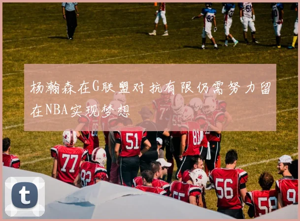 杨瀚森在G联盟对抗有限仍需努力留在NBA实现梦想