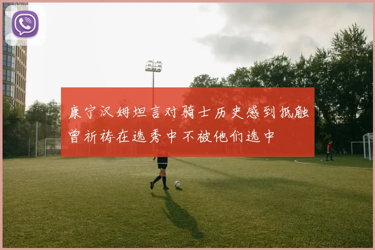 康宁汉姆坦言对骑士历史感到抵触曾祈祷在选秀中不被他们选中