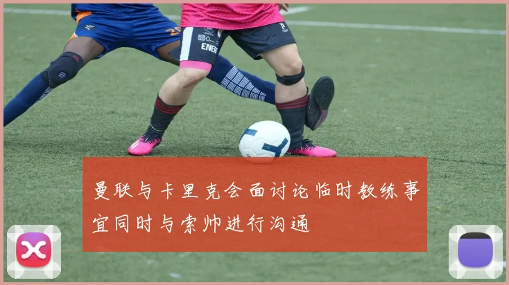 曼联与卡里克会面讨论临时教练事宜同时与索帅进行沟通