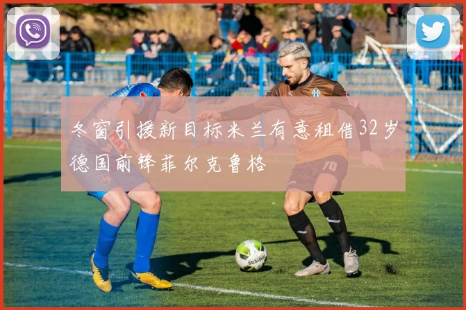 冬窗引援新目标米兰有意租借32岁德国前锋菲尔克鲁格