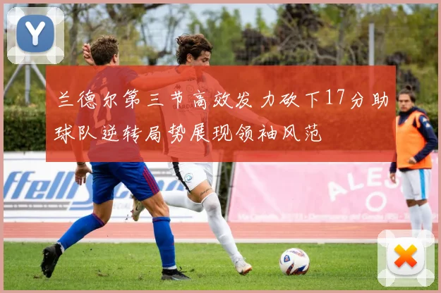 兰德尔第三节高效发力砍下17分助球队逆转局势展现领袖风范
