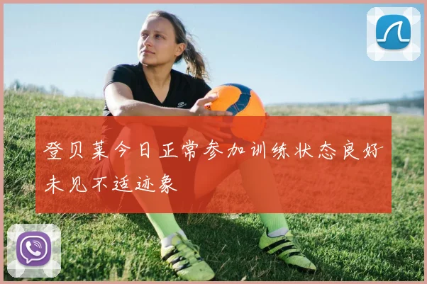 登贝莱今日正常参加训练状态良好未见不适迹象