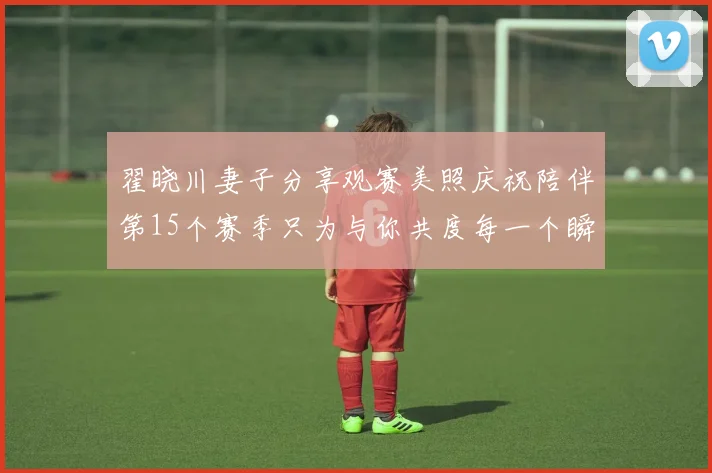 翟晓川妻子分享观赛美照庆祝陪伴第15个赛季只为与你共度每一个瞬间