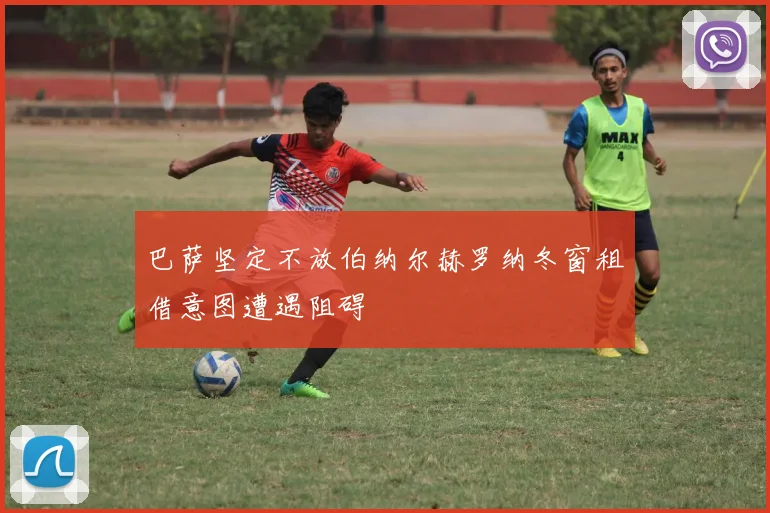 巴萨坚定不放伯纳尔赫罗纳冬窗租借意图遭遇阻碍