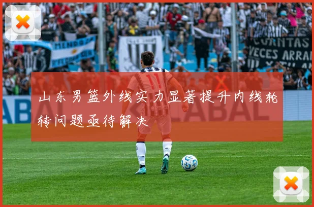 山东男篮外线实力显著提升内线轮转问题亟待解决