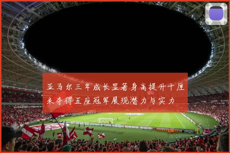 亚马尔三年成长显著身高提升十厘米夺得五座冠军展现潜力与实力