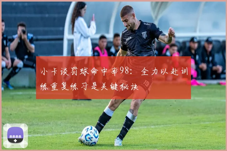 小卡谈罚球命中率98：全力以赴训练重复练习是关键秘诀
