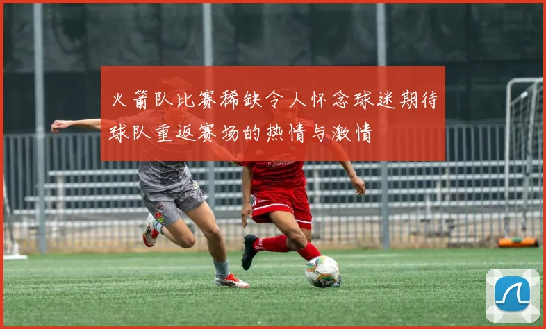 火箭队比赛稀缺令人怀念球迷期待球队重返赛场的热情与激情