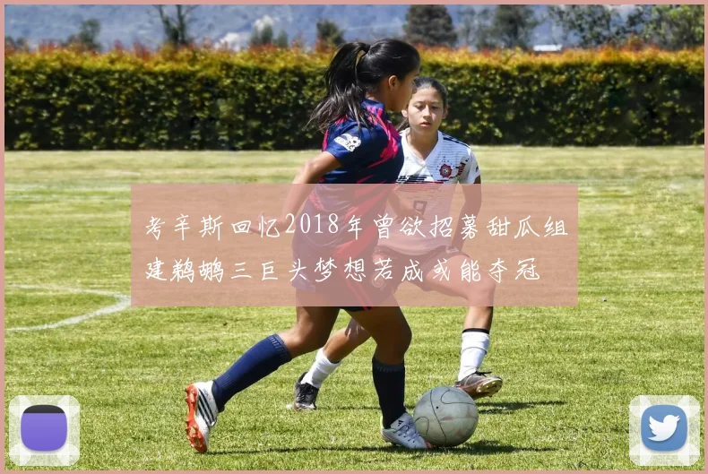 考辛斯回忆2018年曾欲招募甜瓜组建鹈鹕三巨头梦想若成或能夺冠