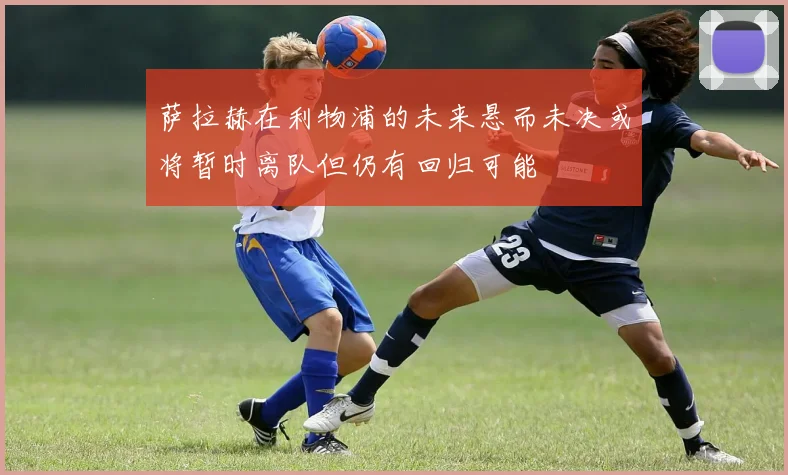 萨拉赫在利物浦的未来悬而未决或将暂时离队但仍有回归可能