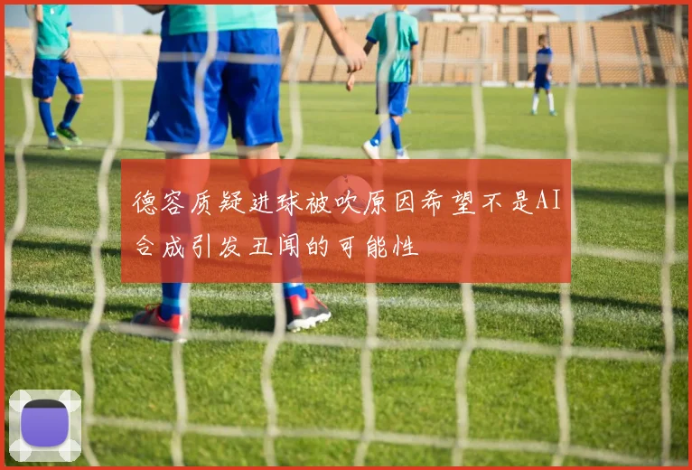 德容质疑进球被吹原因希望不是AI合成引发丑闻的可能性