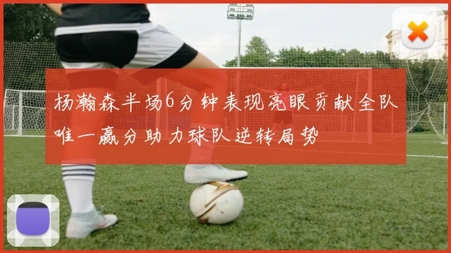 杨瀚森半场6分钟表现亮眼贡献全队唯一赢分助力球队逆转局势