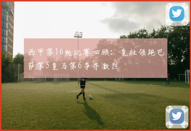 西甲第16轮比赛回顾：皇社领跑巴萨第5皇马第6争夺激烈