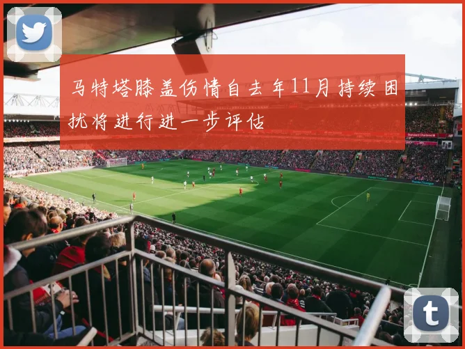 马特塔膝盖伤情自去年11月持续困扰将进行进一步评估