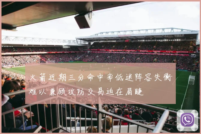 火箭近期三分命中率低迷阵容失衡难以兼顾攻防交易迫在眉睫