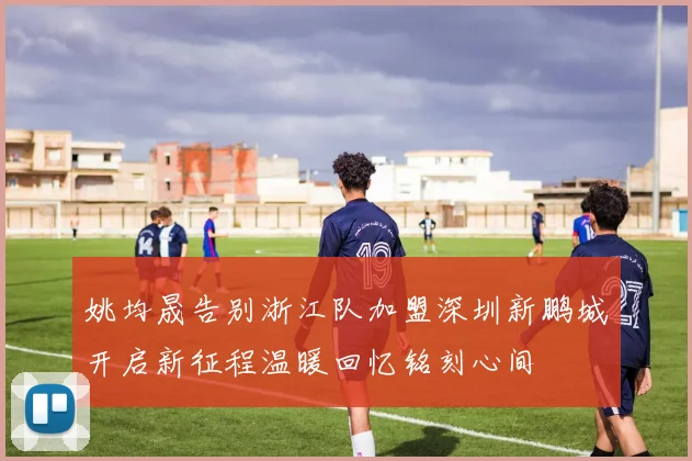 姚均晟告别浙江队加盟深圳新鹏城开启新征程温暖回忆铭刻心间